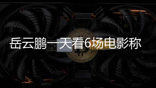 鹏一天看总票岳云房统电影电影累了6场称太1春节档计